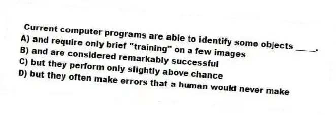 Current computer programs are able to identify some objects _____.
A) and require only brief "training" on a few images
B) and are considered remarkably successful
C) but they perform only slightly above chance
D) but they often make errors that a human would never make