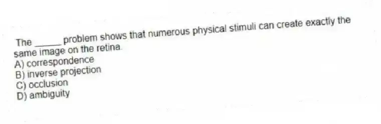 The _____ problem shows that numerous physical stimuli can create exactly the same image on the retina.
A) correspondence
B) inverse projection
C) occlusion
D) ambiguity