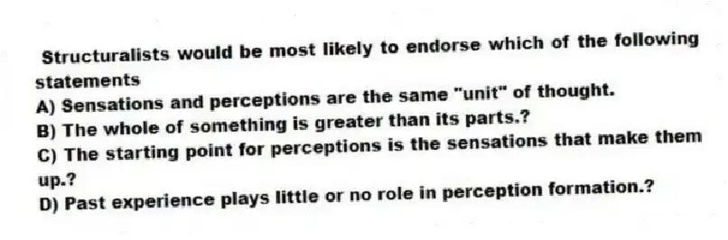 Structuralists would be most likely to endorse which of the following statements
A) Sensations and perceptions are the same "unit" of thought.
B) The whole of something is greater than its parts.?
C) The starting point for perceptions is the sensations that make them up.?
D) Past experience plays little or no role in perception formation.?