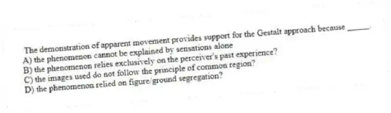 The demonstration of apparent movement provides support for the Gestalt approach because _____.
A) the phenomenon cannot be explained by sensations alone
B) the phenomenon relies exclusively on the perceiver's past experience?
C) the images used do not follow the principle of common region?
D) the phenomenon relied on figure/ground segregation?