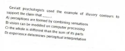 Gestalt psychologists used the example of illusory contours to support the claim that _____.
A) perceptions are formed by combining sensations
B) vision can be modeled on computer processing
C) the whole is different than the sum of its parts
D) experience determines perceptual interpretation