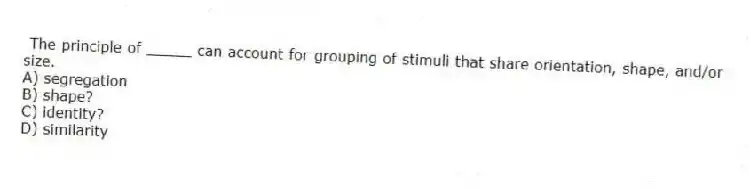 The principle of _____ can account for grouping of stimuli that share orientation, shape, and/or size.
A) segregation
B) shape?
C) identity?
D) similarity