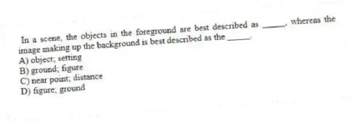 In a scene, the objects in the foreground are best described as _____, whereas the image making up the background is best described as the _____.
A) object; setting
B) ground; figure
C) near point; distance
D) figure; ground