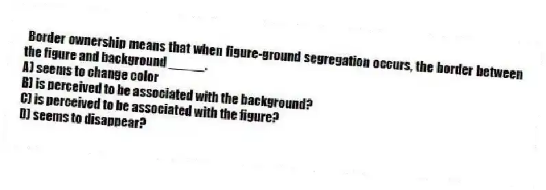 Border ownership means that when figure-ground segregation occurs, the border between the figure and background _____.
A) seems to change color
B) is perceived to be associated with the background?
C) is perceived to be associated with the figure?
D) seems to disappear?