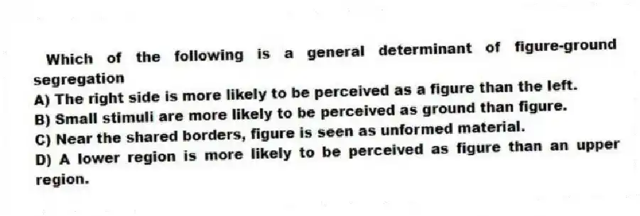 Which of the following is a general determinant of figure-ground segregation
A) The right side is more likely to be perceived as a figure than the left.
B) Small stimuli are more likely to be perceived as ground than figure.
C) Near the shared borders, figure is seen as unformed material.
D) A lower region is more likely to be perceived as figure than an upper region.