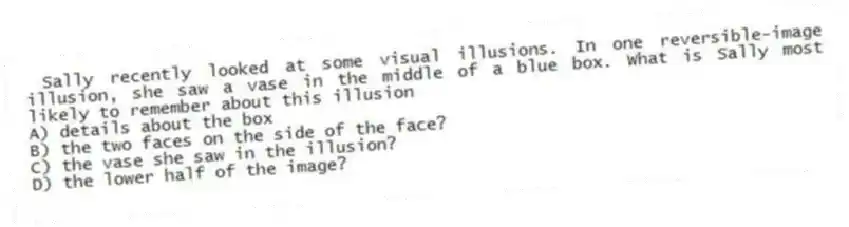 Sally recently looked at some visual illusions. In one reversible-image illusion, she saw a vase in the middle of a blue box. What is Sally most likely to remember about this illusion
A) details about the box
B) the two faces on the side of the face?
C) the vase she saw in the illusion?
D) the lower half of the image?