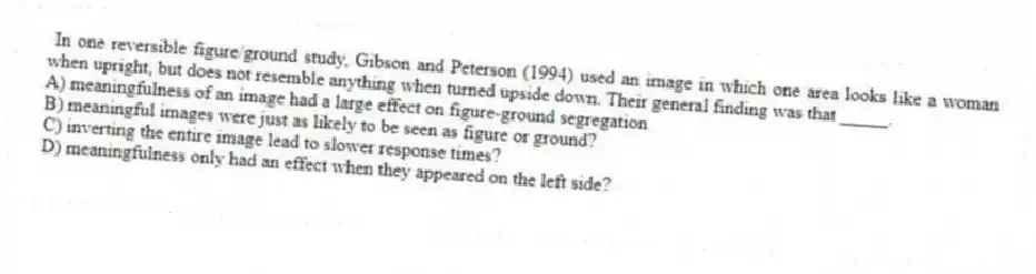 In one reversible figure/ground study, Gibson and Peterson (1994) used an image in which one area looks like a woman when upright, but does not resemble anything when turned upside down. Their general finding was that _____.
A) meaningfulness of an image had a large effect on figure-ground segregation
B) meaningful images were just as likely to be seen as figure or ground?
C) inverting the entire image lead to slower response times?
D) meaningfulness only had an effect when they appeared on the left side?