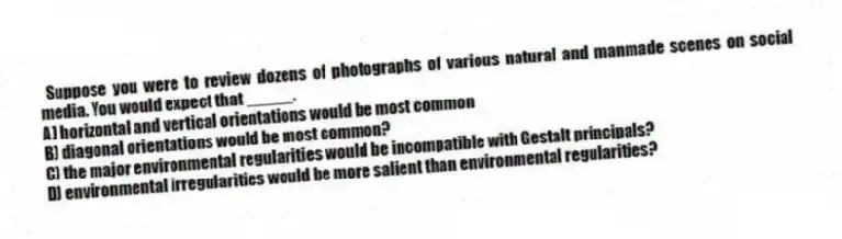 Suppose you were to review dozens of photographs of various natural and manmade scenes on social media. You would expect that _____.
A) horizontal and vertical orientations would be most common
B) diagonal orientations would be most common?
C) the major environmental regularities would be incompatible with Gestalt principals?
D) environmental irregularities would be more salient than environmental regularities?