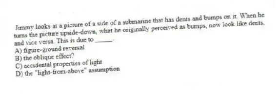 Jimmy looks at a picture of a side of a submarine that has dents and bumps on it. When he turns the picture upside-down, what he originally perceived as bumps, now look like dents, and vice versa. This is due to _____.
A) figure-ground reversal
B) the oblique effect?
C) accidental properties of light
D) the "light-from-above" assumption