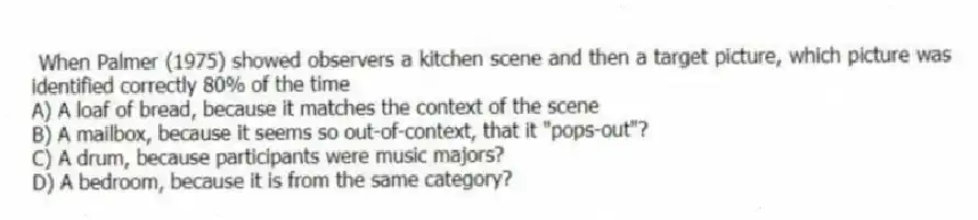 When Palmer (1975) showed observers a kitchen scene and then a target picture, which picture was identified correctly 80% of the time
A) A loaf of bread, because it matches the context of the scene
B) A mailbox, because it seems so out-of-context, that it "pops-out"?
C) A drum, because participants were music majors?
D) A bedroom, because it is from the same category?