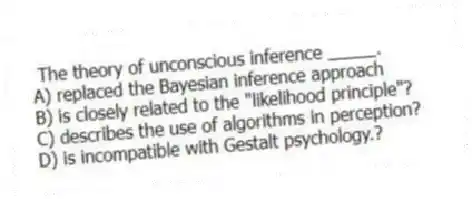 The theory of unconscious inference _____.
A) replaced the Bayesian inference approach
B) is closely related to the "likelihood principle"?
C) describes the use of algorithms in perception?
D) is incompatible with Gestalt psychology.?