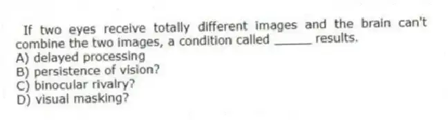 If two eyes receive totally different images and the brain can't combine the two images, a condition called _____ results.
A) delayed processing
B) persistence of vision?
C) binocular rivalry?
D) visual masking?