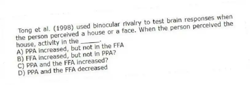  Tong et al. (1998) used binocular rivalry to test brain responses when the person perceived a house or a face. When the person perceived the house, activity in the _____.
A) PPA increased, but not in the FFA
B) FFA increased, but not in PPA?
C) PPA and the FFA increased?
D) PPA and the FFA decreased