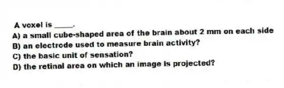 A voxel is _____.
A) a small cube-shaped area of the brain about 2 mm on each side
B) an electrode used to measure brain activity?
C) the basic unit of sensation?
D) the retinal area on which an image is projected?