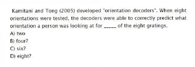 Kamitani and Tong (2005) developed "orientation decoders". When eight orientations were tested, the decoders were able to correctly predict what orientation a person was looking at for _____ of the eight gratings.
A) two
B) four?
C) six?
D) eight?