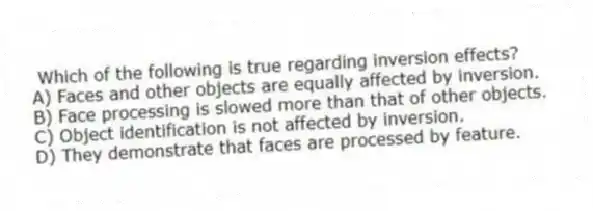 Which of the following is true regarding inversion effects?
A) Faces and other objects are equally affected by inversion.
B) Face processing is slowed more than that of other objects.
C) Object identification is not affected by inversion.
D) They demonstrate that faces are processed by feature.