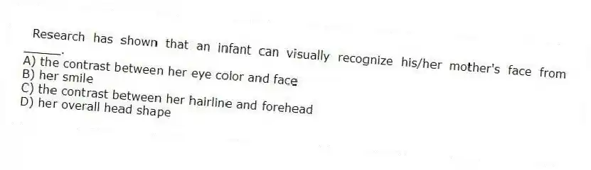 Research has shown that an infant can visually recognize his/her mother's face from _____.
A) the contrast between her eye color and face
B) her smile
C) the contrast between her hairline and forehead
D) her overall head shape