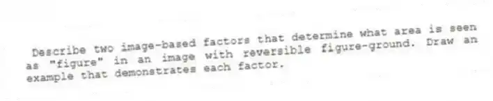 Describe two image-based factors that determine what area is seen as "figure" in an image with reversible figure-ground. Draw an example that demonstrates each factor.