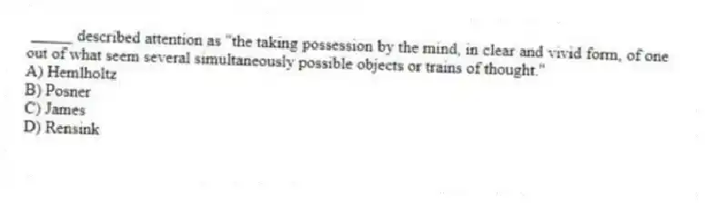 _____ described attention as "the taking possession by the mind, in clear and vivid form, of one out of what seem several simultaneously possible objects or trains of thought."
A) Hemlholtz
B) Posner
C) James
D) Rensink