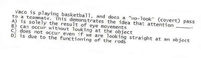Vaco is playing basketball, and does a "no-look" (covert) pass to a teammate. This demonstrates the idea that attention _____.
A) is solely the result of eye movements
B) can occur without looking at the object
C) does not occur even if we are looking straight at an object
D) is due to the functioning of the rods
