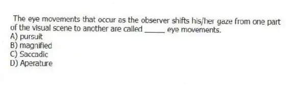 The eye movements that occur as the observer shifts his/her gaze from one part of the visual scene to another are called _____ eye movements.
A) pursuit
B) magnified
C) Saccadic
D) Aperature