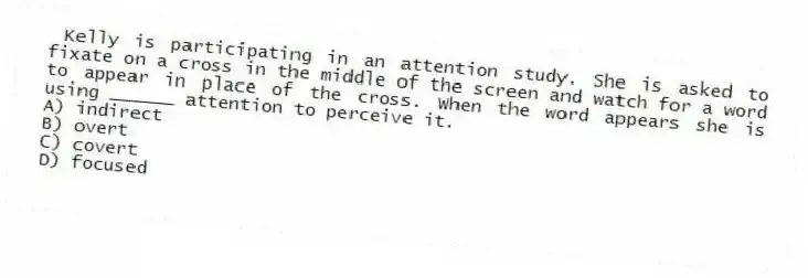  Kelly is participating in an attention study. She is asked to fixate on a cross in the middle of the screen and watch for a word to appear in place of the cross. When the word appears she is using ______ attention to perceive it.
A) indirect
B) overt
C) covert
D) focused