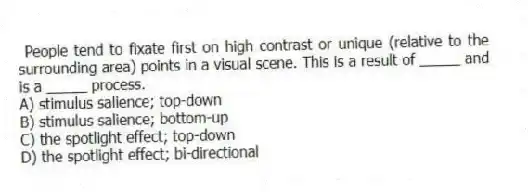 People tend to fixate first on high contrast or unique (relative to the surrounding area) points in a visual scene. This is a result of _____ and is a _____ process.
A) stimulus salience; top-down
B) stimulus salience; bottom-up
C) the spotlight effect; top-down
D) the spotlight effect; bi-directional