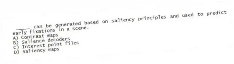 _____ can be generated based on saliency principles and used to predict early fixations in a scene.
A) Contrast maps
B) Salience decoders
C) Interest point files
D) Saliency maps