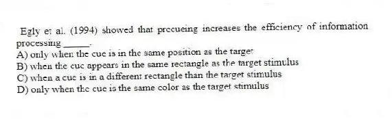 Egly et al. (1994) showed that precueing increases the efficiency of information processing _____.
A) only when the cue is in the same position as the target
B) when the cue appears in the same rectangle as the target stimulus
C) when a cue is in a different rectangle than the target stimulus
D) only when the cue is the same color as the target stimulus