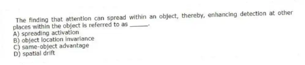 The finding that attention can spread within an object, thereby, enhancing detection at other places within the object is referred to as _____.
A) spreading activation
B) object location invariance
C) same-object advantage
D) spatial drift