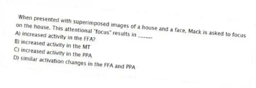 When presented with superimposed images of a house and a face, Mack is asked to focus on the house. This attentional "focus" results in _____.
A) increased activity in the FFA?
B) increased activity in the MT
C) increased activity in the PPA
D) similar activation changes in the FFA and PPA