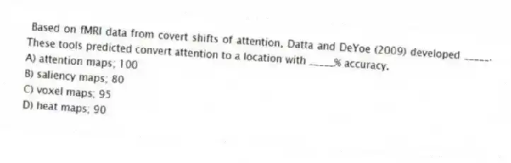 Based on fMRI data from covert shifts of attention, Datta and DeYoe (2009) developed _____. These tools predicted convert attention to a location with _____% accuracy.
A) attention maps; 100
B) saliency maps; 80
C) voxel maps; 95
D) heat maps; 90