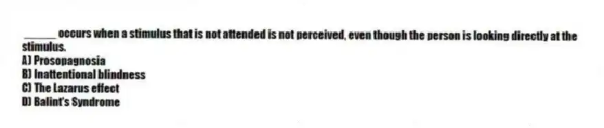 _____ occurs when a stimulus that is not attended is not perceived, even though the person is looking directly at the stimulus.
A) Prosopagnosia
B) Inattentional blindness
C) The Lazarus effect
D) Balint's Syndrome