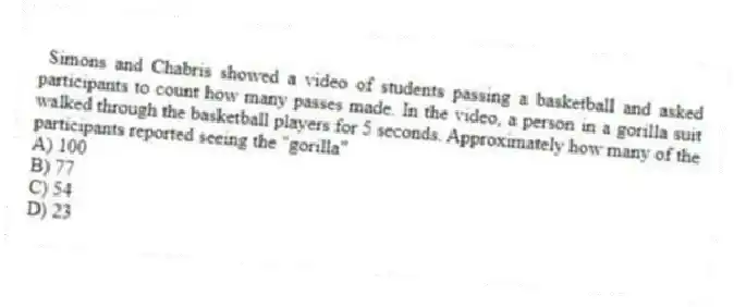  Simons and Chabris showed a video of students passing a basketball and asked participants to count how many passes made. In the video, a person in a gorilla suit walked through the basketball players for 5 seconds. Approximately how many of the participants reported seeing the "gorilla"
A) 100
B) 77
C) 54
D) 23