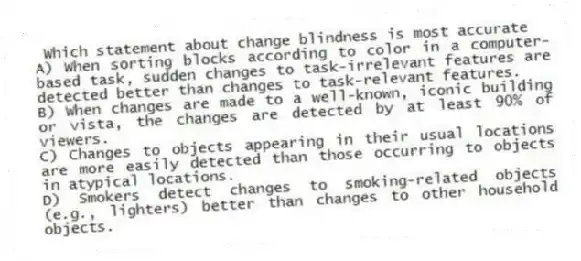 Which statement about change blindness is most accurate
A) When sorting blocks according to color in a computer-based task, sudden changes to task-irrelevant features are detected better than changes to task-relevant features.
B) When changes are made to a well-known, iconic building or vista, the changes are detected by at least 90% of viewers.
C) Changes to objects appearing in their usual locations are more easily detected than those occurring to objects in atypical locations.
D) Smokers detect changes to smoking-related objects (e.g., lighters) better than changes to other household objects.