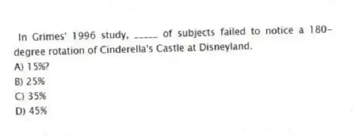 In Grimes' 1996 study, _____ of subjects failed to notice a 180-degree rotation of Cinderella's Castle at Disneyland.
A) 15%?
B) 25%
C) 35%
D) 45%