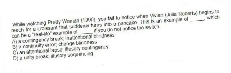 While watching Pretty Woman (1990), you fail to notice when Vivian (Julia Roberts) begins to reach for a croissant that suddenly turns into a pancake. This is an example of _____, which can be a "real-life" example of _____ if you do not notice the switch.
A) a contingency break; inattentional blindness
B) a continuity error; change blindness
C) an attentional lapse; illusory contingency
D) a unity break; illusory sequencing