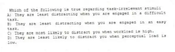 Which of the following is true regarding task-irrelevant stimuli
A) They are least distracting when you are engaged in a difficult task.
B) They are least distracting when you are engaged in an easy task.
C) They are most likely to distract you when workload is high.
D) They are least likely to distract you when perceptual load is low.