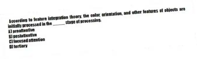 According to feature integration theory, the color, orientation, and other features of objects are initially processed in the _____ stage of processing.
A) preattentive
B) postattentive
C) focused attention
D) tertiary