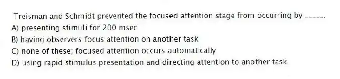 Treisman and Schmidt prevented the focused attention stage from occurring by _____.
A) presenting stimuli for 200 msec
B) having observers focus attention on another task
C) none of these; focused attention occurs automatically
D) using rapid stimulus presentation and directing attention to another task