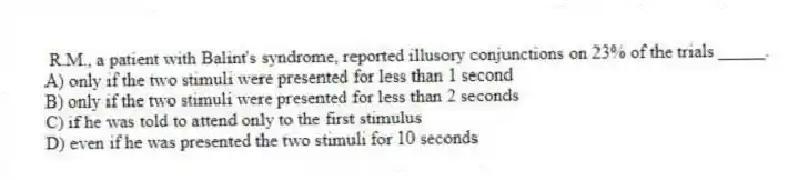R.M., a patient with Balint's syndrome, reported illusory conjunctions on 23% of the trials _____.
A) only if the two stimuli were presented for less than 1 second
B) only if the two stimuli were presented for less than 2 seconds
C) if he was told to attend only to the first stimulus
D) even if he was presented the two stimuli for 10 seconds