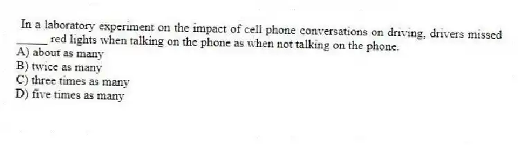 In a laboratory experiment on the impact of cell phone conversations on driving, drivers missed _____ red lights when talking on the phone as when not talking on the phone.
A) about as many
B) twice as many
C) three times as many
D) five times as many