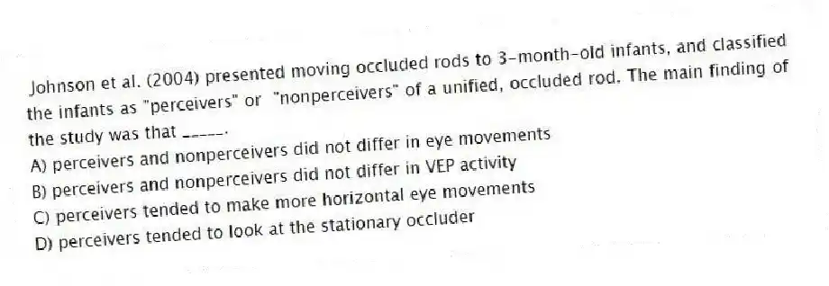  Johnson et al. (2004) presented moving occluded rods to 3-month-old infants, and classified the infants as "perceivers" or  "nonperceivers" of a unified, occluded rod. The main finding of the study was that _____.
A) perceivers and nonperceivers did not differ in eye movements
B) perceivers and nonperceivers did not differ in VEP activity
C) perceivers tended to make more horizontal eye movements
D) perceivers tended to look at the stationary occluder