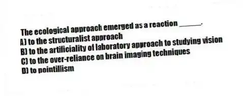 The ecological approach emerged as a reaction _____.
A) to the structuralist approach
B) to the artificiality of laboratory approach to studying vision
C) to the over-reliance on brain imaging techniques
D) to pointillism