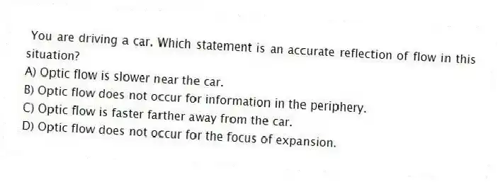 You are driving a car. Which statement is an accurate reflection of flow in this situation?
A) Optic flow is slower near the car.
B) Optic flow does not occur for information in the periphery.
C) Optic flow is faster farther away from the car.
D) Optic flow does not occur for the focus of expansion.