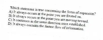 Which statement is true concerning the focus of expansion?
A) It always occurs at the point you are fixated on.
B) It always occurs at the point you are moving toward.
C) It continues in the same direction once established.
D) It always contains the fastest flow of information.