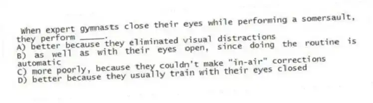 When expert gymnasts close their eyes while performing a somersault, they perform _____.
A) better because they eliminated visual distractions
B) as well as with their eyes open, since doing the routine is automatic
C) more poorly, because they couldn't make "in-air" corrections
D) better because they usually train with their eyes closed