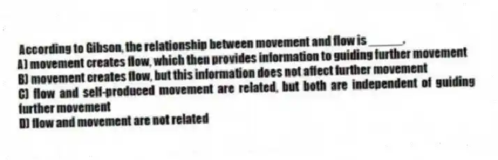According to Gibson, the relationship between movement and flow is _____.
A) movement creates flow, which then provides information to guiding further movement
B) movement creates flow, but this information does not affect further movement
C) flow and self-produced movement are related, but both are independent of guiding further movement
D) flow and movement are not related