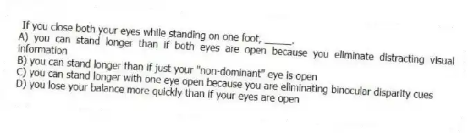 If you close both your eyes while standing on one foot, _____.
A) you can stand longer than if both eyes are open because you eliminate distracting visual information
B) you can stand longer than if just your "non-dominant" eye is open
C) you can stand longer with one eye open because you are eliminating binocular disparity cues
D) you lose your balance more quickly than if your eyes are open