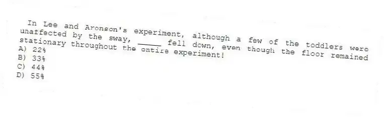 In Lee and Aronson's experiment, although a few of the toddlers were unaffected by the sway, _____ fell down, even though the floor remained stationary throughout the entire experiment!
A) 22%
B) 33%
C) 44%
D) 55%
